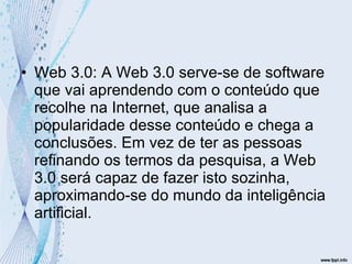 Web 3.0: A Web 3.0 serve-se de software que vai aprendendo com o conteúdo que recolhe na Internet, que analisa a popularidade desse conteúdo e chega a conclusões. Em vez de ter as pessoas refinando os termos da pesquisa, a Web 3.0 será capaz de fazer isto sozinha, aproximando-se do mundo da inteligência artificial. 