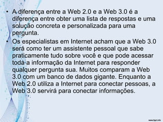 A diferença entre a Web 2.0 e a Web 3.0 é a diferença entre obter uma lista de respostas e uma solução concreta e personalizada para uma pergunta.  Os especialistas em Internet acham que a Web 3.0 será como ter um assistente pessoal que sabe praticamente tudo sobre você e que pode acessar toda a informação da Internet para responder qualquer pergunta sua. Muitos comparam a Web 3.0 com um banco de dados gigante. Enquanto a Web 2.0 utiliza a Internet para conectar pessoas, a Web 3.0 servirá para conectar informações.  