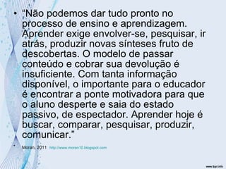 “ Não podemos dar tudo pronto no processo de ensino e aprendizagem. Aprender exige envolver-se, pesquisar, ir atrás, produzir novas sínteses fruto de descobertas. O modelo de passar conteúdo e cobrar sua devolução é insuficiente. Com tanta informação disponível, o importante para o educador é encontrar a ponte motivadora para que o aluno desperte e saia do estado passivo, de espectador. Aprender hoje é buscar, comparar, pesquisar, produzir, comunicar.” Moran, 2011   http://www.moran10.blogspot.com 