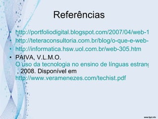 Referências http://portfoliodigital.blogspot.com/2007/04/web-10-web-20-web-30.html http://teteraconsultoria.com.br/blog/o-que-e-web-3-0/ http://informatica.hsw.uol.com.br/web-305.htm PAIVA, V.L.M.O.  O uso da tecnologia no ensino de línguas estrangeiras: breve retrospectiva histórica  , 2008. Disponível em  http://www.veramenezes.com/techist.pdf   