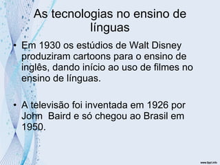 As tecnologias no ensino de línguas Em 1930 os estúdios de Walt Disney produziram cartoons para o ensino de inglês, dando início ao uso de filmes no ensino de línguas. A televisão foi inventada em 1926 por John  Baird e só chegou ao Brasil em 1950. 