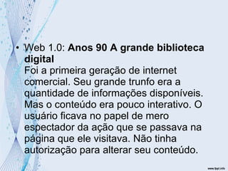Web 1.0:  Anos 90 A grande biblioteca digital Foi a primeira geração de internet comercial. Seu grande trunfo era a quantidade de informações disponíveis. Mas o conteúdo era pouco interativo. O usuário ficava no papel de mero espectador da ação que se passava na página que ele visitava. Não tinha autorização para alterar seu conteúdo.  