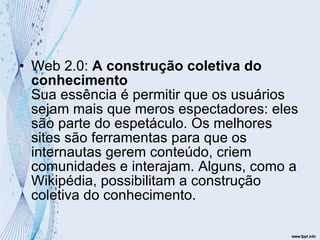 Web 2.0:  A construção coletiva do conhecimento Sua essência é permitir que os usuários sejam mais que meros espectadores: eles são parte do espetáculo. Os melhores sites são ferramentas para que os internautas gerem conteúdo, criem comunidades e interajam. Alguns, como a Wikipédia, possibilitam a construção coletiva do conhecimento.  