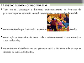 2.2 ENSINO MÉDIO – CURSO NORMAL Tem em sua concepção a dimensão profissionalizante na formação de professores para a educação infantil e anos iniciais do ensino fundamental. compreensão do que é aprender, de como se aprende e onde se aprende, construção de conhecimento decorre da relação com o outro e com o objeto a ser conhecido; entendimento da infância em seu processo social e histórico e da criança na situação de sujeito de direitos. 