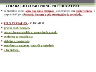 3 TRABALHO COMO PRINCÍPIO EDUCATIVO O trabalho como  ação dos seres humanos  construindo sua  sobrevivência , é responsável pela  formação humana e pela constituição da sociedade.  PELO TRABALHO  – O HOMEM  produz conhecimento ,  desenvolve e consolida a concepção de mundo ,  conforma as consciências ,  viabiliza a convivência ,  transforma a natureza ,  constrói a sociedade   e faz história.  