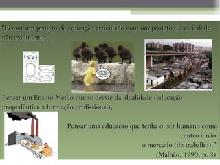 “ Pensar um projeto de educação articulado com um projeto de sociedade não excludente,  Pensar um Ensino Médio que se desvie da  dualidade (educação propedêutica x formação profissional),  Pensar uma educação que tenha o  ser humano como centro e não  o mercado (de trabalho).”  (Malhão, 1990, p. 3)  