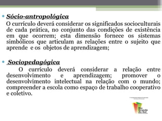 Sócio-antropológica O currículo deverá considerar os significados socioculturais de cada prática, no conjunto das condições de existência em que ocorrem; esta dimensão fornece os sistemas simbólicos que articulam as relações entre o sujeito que aprende  e os  objetos de aprendizagem;   Sociopedagógica O currículo deverá considerar a relação entre desenvolvimento e aprendizagem; promover o desenvolvimento intelectual na relação com o mundo; compreender a escola como espaço de trabalho cooperativo e coletivo. 