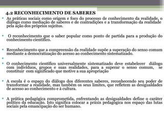 4.2 RECONHECIMENTO DE SABERES As práticas sociais como origem e foco do processo de conhecimento da realidade, o diálogo como mediação de saberes e de contradições e a transformação da realidade  pela ação dos próprios sujeitos.  O reconhecimento que o saber popular como ponto de partida para a produção do conhecimento científico. Reconhecimento que a compreensão da realidade supõe a superação do senso comum mediante a democratização do acesso ao conhecimento sistematizado. O conhecimento científico universalmente sistematizado deve estabelecer  diálogo com indivíduos, grupos e suas realidades, para a superar o senso comum,  se constituir  com significado que motive a sua apropriação A escola é o espaço do diálogo dos diferentes saberes, reconhecendo seu poder de transformar a realidade, mas também os seus limites, que refletem as desigualdades de acesso ao conhecimento e à cultura.  A prática pedagógica comprometida, enfrentando as desigualdades define o caráter político da educação. Isto significa colocar a práxis pedagógica nos espaço das lutas sociais pela emancipação do ser humano.   