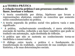 4.3 TEORIA-PRÁTICA A relação teoria prática é um processo contínuo de fazer, teorizar e refazer . A teoria constituída por ideias, hipóteses que levam a representações abstratas, constrói os conceitos que somente serão consubstanciados na prática. A teoria separada da prática social vira palavra vazia e sem significado. A prática,  exclusivamente considerada, é mera atividade, execução de tarefas, reduzida a um fazer repetitivo que pode se traduzir em automação,  ação destituída de reflexão. A prática que não se sustenta no conhecimento torna-se imobilista e conservadora. O diálogo entre teoria e prática é o fundamento da transformação da realidade,  consciente de sua condição sócio-histórica, e de suas determinações sociais.   