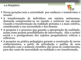 4.6 PESQUISA Novas gerações tem a curiosidade  por conhecer e transformar o mundo. A transformação de indivíduos em sujeitos autônomos, demanda compreender-se no mundo e construir sua atuação visando à transformação da realidade próxima e a mais coletiva, considerando a sua necessidade e dos demais. A pesquisa é o processo que garante a apropriação da realidade, assim como projeta possibilidades de intervenção.  Alia o caráter social e o protagonismo dos sujeitos pesquisadores críticos e reflexivos.  A pesquisa na prática pedagógica garante a construção de novos conhecimentos, a partir da articulação e análise de seus resultados com o acúmulo científico das áreas de conhecimento, para dar conta da necessidade ou realidade a ser transformada.  