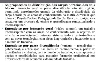 As proporções de distribuição das cargas horárias dos dois blocos , formação geral e parte diversificada não são rígidas, permitindo aproximações quando da elaboração e distribuição de carga horária pelas áreas de conhecimento na matriz curricular que integra o Projeto Político Pedagógico da Escola. Essa distribuição visa assegurar um processo de ensino e aprendizagem contextualizado e interdisciplinar.  Entende-se por formação geral  (núcleo comum), um trabalho interdisciplinar com as áreas de conhecimento com o objetivo de articular o conhecimento universal sistematizado e contextualizado com as novas tecnologias, com vistas à apropriação e integração com o mundo do trabalho. Entende-se por parte diversificada  (humana – tecnológica – politécnica), a articulação das áreas do conhecimento, a partir de experiências e vivências, com o mundo do trabalho, a qual apresente opções e possibilidades para posterior formação profissional nos diversos setores da economia e do mundo do trabalho.  