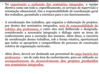 Na  organização e realização dos seminários integrados , a equipe diretiva como um todo e, especificamente, os serviços de supervisão e orientação educacional, têm a responsabilidade de coordenação geral dos trabalhos, garantindo a estrutura para o seu funcionamento. A coordenação dos trabalhos, que organiza a elaboração de projetos, por dentro dos seminários integrados,  será de responsabilidade do coletivo dos professores,  e entre eles será deliberada e designada, considerando a necessária integração e diálogo entre as áreas de conhecimento para a execução dos mesmos. Além disso, o exercício da coordenação desses trabalhos, sob a forma rotativa, oportunizará que todos se apropriem e compartilhem do processo de construção coletiva da organização curricular.  Além disso, deverá ser destinado um percentual da  carga horária dos professores  – um de cada área do conhecimento, para ser utilizado no  acompanhamento do desenvolvimento  dos projetos produzidos nos seminários integrados. 