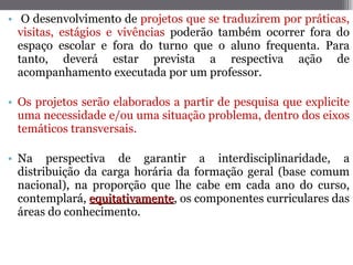 O desenvolvimento de  projetos que se traduzirem por práticas, visitas, estágios e vivências  poderão também ocorrer fora do espaço escolar e fora do turno que o aluno frequenta. Para tanto, deverá estar prevista a respectiva ação de acompanhamento executada por um professor. Os projetos serão elaborados a partir de pesquisa que explicite uma necessidade e/ou uma situação problema, dentro dos eixos temáticos transversais. Na perspectiva de garantir a interdisciplinaridade, a distribuição da carga horária da formação geral (base comum nacional), na proporção que lhe cabe em cada ano do curso, contemplará,  equitativamente , os componentes curriculares das áreas do conhecimento. 