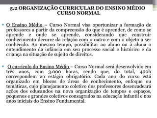 5.2 ORGANIZAÇÃO CURRICULAR DO ENSINO MÉDIO CURSO NORMAL O Ensino Médio  – Curso Normal visa oportunizar a formação de professores a partir da compreensão do que é aprender, de como se aprende e onde se aprende, considerando que construir conhecimento decorre da relação com o outro e com o objeto a ser conhecido. Ao mesmo tempo, possibilitar ao aluno ou à aluna o entendimento da infância em seu processo social e histórico e da criança na situação de sujeito de direitos. O currículo do Ensino Médio  – Curso Normal será desenvolvido em três anos, com 3.000 horas, sendo que, do total, 400h correspondem ao estágio obrigatório. Cada ano do curso está organizado em blocos de áreas de conhecimento, enfoque ou temáticas, cujo planejamento coletivo dos professores desencadeará ações dos educandos na nova organização de tempos e espaços, pequenos e grandes coletivos consagrados na educação infantil e nos anos iniciais do Ensino Fundamental.   