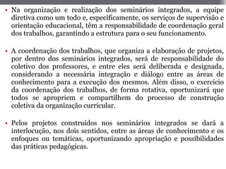 Na organização e realização dos seminários integrados, a equipe diretiva como um todo e, especificamente, os serviços de supervisão e orientação educacional, têm a responsabilidade de coordenação geral dos trabalhos, garantindo a estrutura para o seu funcionamento. A coordenação dos trabalhos, que organiza a elaboração de projetos, por dentro dos seminários integrados, será de responsabilidade do coletivo dos professores, e entre eles será deliberada e designada, considerando a necessária integração e diálogo entre as áreas de conhecimento para a execução dos mesmos. Além disso, o exercício da coordenação dos trabalhos, de forma rotativa, oportunizará que todos se apropriem e compartilhem do processo de construção coletiva da organização curricular.  Pelos projetos construídos nos seminários integrados se dará a interlocução, nos dois sentidos, entre as áreas de conhecimento e os enfoques ou temáticas, oportunizando apropriação e possibilidades das práticas pedagógicas. 