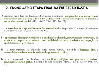 2- ENSINO MÉDIO ETAPA FINAL DA EDUCAÇÃO BÁSICA

A educação básica tem por finalidade desenvolver o educando, assegurar-lhe a formação comum
  indispensável para o exercício da cidadania e fornecer-lhes meios para progredir no trabalho e
  em estudos posteriores (BRASIL, Lei nº 9.394/1996, Art. 22).

 I – a consolidação e aprofundamento dos conhecimentos adquiridos no ensino fundamental,
   possibilitando o prosseguimento de estudos;

II - a preparação básica para o trabalho e a cidadania do educando, para continuar aprendendo, de
    modo a ser capaz de se adaptar com flexibilidade a novas condições de ocupação ou
    aperfeiçoamentos posteriores;
                      posteriores

III - o aprimoramento do educando como pessoa humana, incluindo a formação ética e
    desenvolvimento da autonomia intelectual e pensamento crítico;
                                                          crítico

IV - a compreensão dos fundamentos científico-tecnológicos dos processos produtivos,
  relacionando teoria e prática, no ensino de cada disciplina (BRASIL, Lei nº 9.394/1996, Art.
  35).
 
 