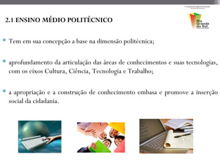 2.1 ENSINO MÉDIO POLITÉCNICO

 Tem em sua concepção a base na dimensão politécnica;

 aprofundamento da articulação das áreas de conhecimentos e suas tecnologias,
  com os eixos Cultura, Ciência, Tecnologia e Trabalho;

 a apropriação e a construção de conhecimento embasa e promove a inserção
  social da cidadania.
 