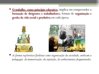  O trabalho, como princípio educativo, implica em compreender a
                                educativo
  formação de dirigentes e trabalhadores, formas de organização e
                              trabalhadores
  gestão da vida social e produtiva em cada época.




 As formas tayloristas/fordistas como organização da sociedade, utilizam a
  pedagogia da memorização, da repetição, de conhecimentos fragmentados.
 