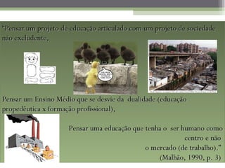 “Pensar um projeto de educação articulado com um projeto de sociedade
não excludente,




Pensar um Ensino Médio que se desvie da dualidade (educação
propedêutica x formação profissional),

                     Pensar uma educação que tenha o ser humano como
                                                          centro e não
                                             o mercado (de trabalho).”
                                                 (Malhão, 1990, p. 3)
 