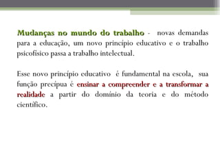 Mudanças no mundo do trabalho - novas demandas
para a educação, um novo princípio educativo e o trabalho
psicofísico passa a trabalho intelectual.

Esse novo princípio educativo é fundamental na escola, sua
função precípua é ensinar a compreender e a transformar a
realidade a partir do domínio da teoria e do método
científico.
 