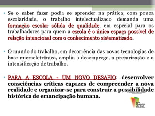 • Se o saber fazer podia se aprender na prática, com pouca
  escolaridade, o trabalho intelectualizado demanda uma
  formação escolar sólida de qualidade, em especial para os
                               qualidade
  trabalhadores para quem a escola é o único espaço possível de
  relação intencional com o conhecimento sistematizado.

• O mundo do trabalho, em decorrência das novas tecnologias de
  base microeletrônica, amplia o desemprego, a precarização e a
  intensificação de trabalho.

• PARA A ESCOLA - UM NOVO DESAFIO: desenvolver
  consciências críticas capazes de compreender a nova
  realidade e organizar-se para construir a possibilidade
  histórica de emancipação humana.
 