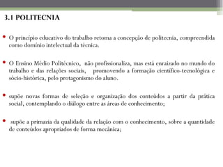 3.1 POLITECNIA

 O princípio educativo do trabalho retoma a concepção de politecnia, compreendida
  como domínio intelectual da técnica.

 O Ensino Médio Politécnico, não profissionaliza, mas está enraizado no mundo do
  trabalho e das relações sociais, promovendo a formação científico-tecnológica e
  sócio-histórica, pelo protagonismo do aluno.

 supõe novas formas de seleção e organização dos conteúdos a partir da prática
  social, contemplando o diálogo entre as áreas de conhecimento;

 supõe a primazia da qualidade da relação com o conhecimento, sobre a quantidade
  de conteúdos apropriados de forma mecânica;
 