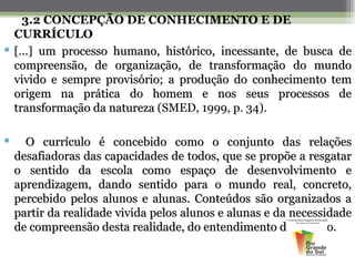 3.2 CONCEPÇÃO DE CONHECIMENTO E DE
  CURRÍCULO
 [...] um processo humano, histórico, incessante, de busca de
  compreensão, de organização, de transformação do mundo
  vivido e sempre provisório; a produção do conhecimento tem
  origem na prática do homem e nos seus processos de
  transformação da natureza (SMED, 1999, p. 34).

     O currículo é concebido como o conjunto das relações
    desafiadoras das capacidades de todos, que se propõe a resgatar
    o sentido da escola como espaço de desenvolvimento e
    aprendizagem, dando sentido para o mundo real, concreto,
    percebido pelos alunos e alunas. Conteúdos são organizados a
    partir da realidade vivida pelos alunos e alunas e da necessidade
    de compreensão desta realidade, do entendimento do mundo.
 