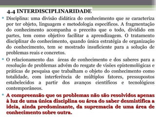 4.4 INTERDISCIPLINARIDADE
 Disciplina: uma divisão didática do conhecimento que se caracteriza
  por ter objeto, linguagem e metodologia específicos. A fragmentação
  do conhecimento acompanha o preceito que o todo, dividido em
  partes, tem como objetivo facilitar a aprendizagem. O tratamento
  disciplinar do conhecimento, quando única estratégia de organização
  do conhecimento, tem se mostrado insuficiente para a solução de
  problemas reais e concretos.
 O relacionamento das áreas de conhecimento e dos saberes para a
  resolução de problemas advém do resgate de visões epistemológicas e
  práticas de pesquisa que trabalham o objeto do conhecimento como
  totalidade, com interferência de múltiplos fatores, pressupostos
  estabelecidos a partir dos avanços científicos e tecnológicos
  contemporâneos.
 A compreensão que os problemas não são resolvidos apenas
  à luz de uma única disciplina ou área do saber desmistifica a
  ideia, ainda predominante, da supremacia de uma área de
  conhecimento sobre outra.
 
