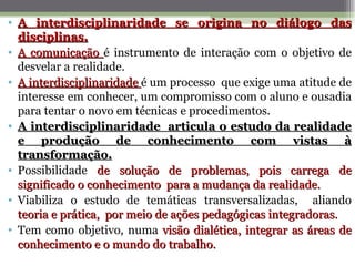 • A interdisciplinaridade se origina no diálogo das
  disciplinas.
• A comunicação é instrumento de interação com o objetivo de
  desvelar a realidade.
• A interdisciplinaridade é um processo que exige uma atitude de
  interesse em conhecer, um compromisso com o aluno e ousadia
  para tentar o novo em técnicas e procedimentos.
• A interdisciplinaridade articula o estudo da realidade
  e produção de conhecimento com vistas à
  transformação.
• Possibilidade de solução de problemas, pois carrega de
  significado o conhecimento para a mudança da realidade.
• Viabiliza o estudo de temáticas transversalizadas, aliando
  teoria e prática, por meio de ações pedagógicas integradoras.
• Tem como objetivo, numa visão dialética, integrar as áreas de
  conhecimento e o mundo do trabalho.
 
