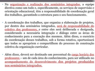 • Na organização e realização dos seminários integrados, a equipe
  diretiva como um todo e, especificamente, os serviços de supervisão e
  orientação educacional, têm a responsabilidade de coordenação geral
  dos trabalhos, garantindo a estrutura para o seu funcionamento.

• A coordenação dos trabalhos, que organiza a elaboração de projetos,
  por dentro dos seminários integrados, será de responsabilidade do
  coletivo dos professores, e entre eles será deliberada e designada,
  considerando a necessária integração e diálogo entre as áreas de
  conhecimento para a execução dos mesmos. Além disso, o exercício
  da coordenação desses trabalhos, sob a forma rotativa, oportunizará
  que todos se apropriem e compartilhem do processo de construção
  coletiva da organização curricular.

• Além disso, deverá ser destinado um percentual da carga horária dos
  professores – um de cada área do conhecimento, para ser utilizado no
  acompanhamento do desenvolvimento dos projetos produzidos
  nos seminários integrados.
 