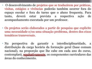 • O desenvolvimento de projetos que se traduzirem por práticas,
  visitas, estágios e vivências poderão também ocorrer fora do
  espaço escolar e fora do turno que o aluno frequenta. Para
  tanto, deverá estar prevista a respectiva ação de
  acompanhamento executada por um professor.

• Os projetos serão elaborados a partir de pesquisa que explicite
  uma necessidade e/ou uma situação problema, dentro dos eixos
  temáticos transversais.

• Na perspectiva de garantir a interdisciplinaridade, a
  distribuição da carga horária da formação geral (base comum
  nacional), na proporção que lhe cabe em cada ano do curso,
  contemplará, equitativamente, os componentes curriculares das
                equitativamente
  áreas do conhecimento.
 