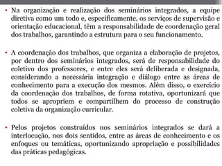 • Na organização e realização dos seminários integrados, a equipe
  diretiva como um todo e, especificamente, os serviços de supervisão e
  orientação educacional, têm a responsabilidade de coordenação geral
  dos trabalhos, garantindo a estrutura para o seu funcionamento.

• A coordenação dos trabalhos, que organiza a elaboração de projetos,
  por dentro dos seminários integrados, será de responsabilidade do
  coletivo dos professores, e entre eles será deliberada e designada,
  considerando a necessária integração e diálogo entre as áreas de
  conhecimento para a execução dos mesmos. Além disso, o exercício
  da coordenação dos trabalhos, de forma rotativa, oportunizará que
  todos se apropriem e compartilhem do processo de construção
  coletiva da organização curricular.

• Pelos projetos construídos nos seminários integrados se dará a
  interlocução, nos dois sentidos, entre as áreas de conhecimento e os
  enfoques ou temáticas, oportunizando apropriação e possibilidades
  das práticas pedagógicas.
 