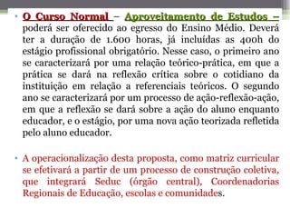 • O Curso Normal – Aproveitamento de Estudos –
  poderá ser oferecido ao egresso do Ensino Médio. Deverá
  ter a duração de 1.600 horas, já incluídas as 400h do
  estágio profissional obrigatório. Nesse caso, o primeiro ano
  se caracterizará por uma relação teórico-prática, em que a
  prática se dará na reflexão crítica sobre o cotidiano da
  instituição em relação a referenciais teóricos. O segundo
  ano se caracterizará por um processo de ação-reflexão-ação,
  em que a reflexão se dará sobre a ação do aluno enquanto
  educador, e o estágio, por uma nova ação teorizada refletida
  pelo aluno educador.

• A operacionalização desta proposta, como matriz curricular
  se efetivará a partir de um processo de construção coletiva,
  que integrará Seduc (órgão central), Coordenadorias
  Regionais de Educação, escolas e comunidades.
 