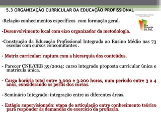 5.3 ORGANIZAÇÃO CURRICULAR DA EDUCAÇÃO PROFISSIONAL

-Relação conhecimentos específicos com formação geral.

-Desenvolvimento local com eixo organizador da metodologia.

-Construção da Educação Profissional Integrada ao Ensino Médio nas 73
  escolas com cursos concomitantes .

- Matriz curricular: ruptura com a hierarquia dos conteúdos.

- Parecer CNE/CEB 39/2004: curso integrado proposta curricular única e
   matrícula única.

- Carga horária total entre 3.000 e 3.200 horas, num período entre 3 a 4
   anos, considerando os perfis dos cursos.

- Seminário Integrado: integração entre as diferentes áreas.

- Estágio supervisionado: etapa de articulação entre conhecimento teórico
   para responder às demandas do exercício da profissão.
 