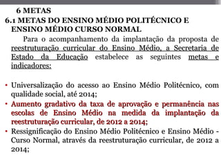 6 METAS
6.1 METAS DO ENSINO MÉDIO POLITÉCNICO E
  ENSINO MÉDIO CURSO NORMAL
      Para o acompanhamento da implantação da proposta      de
  reestruturação curricular do Ensino Médio, a Secretaria   de
  Estado da Educação estabelece as seguintes metas           e
  indicadores:

• Universalização do acesso ao Ensino Médio Politécnico, com
  qualidade social, até 2014;
• Aumento gradativo da taxa de aprovação e permanência nas
  escolas de Ensino Médio na medida da implantação da
  reestruturação curricular, de 2012 a 2014;
• Ressignificação do Ensino Médio Politécnico e Ensino Médio -
  Curso Normal, através da reestruturação curricular, de 2012 a
  2014;
 