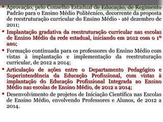  Aprovação, pelo Conselho Estadual de Educação, de Regimento
  Padrão para o Ensino Médio Politécnico, decorrente da proposta
  de reestruturação curricular do Ensino Médio - até dezembro de
  2011;
 Implantação gradativa da reestruturação curricular nas escolas
  de Ensino Médio da rede estadual, iniciando em 2012 com o 1º
  ano;
 Formação continuada para os professores do Ensino Médio com
  vistas à implantação e implementação da reestruturação
  curricular, de 2012 a 2014;
 Articulação de ações entre o Departamento Pedagógico e
  Superintendência da Educação Profissional, com vistas à
  implantação do Educação Profissional Integrada ao Ensino
  Médio nas escolas de Ensino Médio, de 2012 a 2014;
 Desenvolvimento de projetos de Iniciação Científica nas Escolas
  de Ensino Médio, envolvendo Professores e Alunos, de 2012 a
  2014.
 