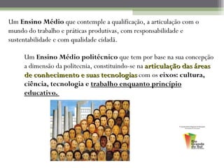 Um Ensino Médio que contemple a qualificação, a articulação com o
mundo do trabalho e práticas produtivas, com responsabilidade e
sustentabilidade e com qualidade cidadã.

     Um Ensino Médio politécnico que tem por base na sua concepção
     a dimensão da politecnia, constituindo-se na articulação das áreas
     de conhecimento e suas tecnologias com os eixos: cultura,
     ciência, tecnologia e trabalho enquanto princípio
     educativo.
 