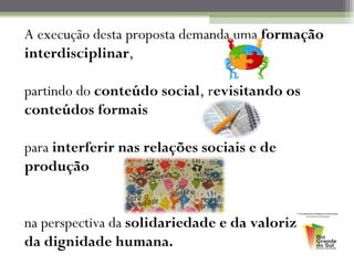 A execução desta proposta demanda uma formação
interdisciplinar,

partindo do conteúdo social, revisitando os
conteúdos formais

para interferir nas relações sociais e de
produção


na perspectiva da solidariedade e da valorização
da dignidade humana.
 