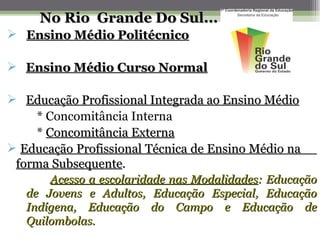 No Rio Grande Do Sul...
 Ensino Médio Politécnico

 Ensino Médio Curso Normal

 Educação Profissional Integrada ao Ensino Médio
    * Concomitância Interna
    * Concomitância Externa
 Educação Profissional Técnica de Ensino Médio na
 forma Subsequente.
       Subsequente
       Acesso a escolaridade nas Modalidades: Educação
   de Jovens e Adultos, Educação Especial, Educação
   Indígena, Educação do Campo e Educação de
   Quilombolas.
 