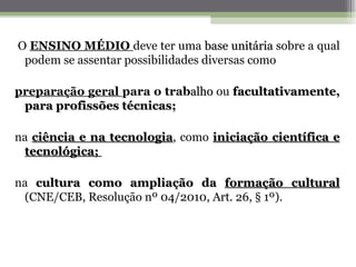 O ENSINO MÉDIO deve ter uma base unitária sobre a qual
 podem se assentar possibilidades diversas como

preparação geral para o trabalho ou facultativamente,
 para profissões técnicas;

na ciência e na tecnologia, como iniciação científica e
                tecnologia
 tecnológica;

na cultura como ampliação da formação cultural
 (CNE/CEB, Resolução nº 04/2010, Art. 26, § 1º).
 