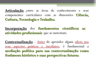 Articulação entre as áreas de conhecimento e seus
componentes curriculares com as dimensões Ciência,
Cultura, Tecnologia e Trabalho.

Incorporação dos fundamentos científicos as
atividades profissionais que as sustentam.

Contextualização - Antes de aprender algum oficio nos
seus aspectos práticos e imediatos, é fundamental a
mediação política para sua contextualização como
fenômeno histórico e suas perspectivas futuras.
                                       futuras
 