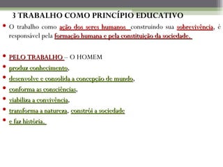 3 TRABALHO COMO PRINCÍPIO EDUCATIVO
 O trabalho como ação dos seres humanos construindo sua sobrevivência, é
                                                               sobrevivência
  responsável pela formação humana e pela constituição da sociedade.

   PELO TRABALHO – O HOMEM
   produz conhecimento,
             conhecimento
   desenvolve e consolida a concepção de mundo,
                                            mundo
   conforma as consciências,
                  consciências
   viabiliza a convivência,
                convivência
   transforma a natureza, constrói a sociedade
                   natureza
   e faz história.
 