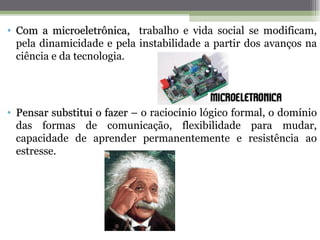 • Com a microeletrônica, trabalho e vida social se modificam,
  pela dinamicidade e pela instabilidade a partir dos avanços na
  ciência e da tecnologia.




• Pensar substitui o fazer – o raciocínio lógico formal, o domínio
  das formas de comunicação, flexibilidade para mudar,
  capacidade de aprender permanentemente e resistência ao
  estresse.
 
