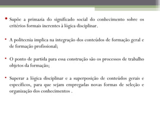 Supõe a primazia do significado social do conhecimento sobre os
  critérios formais inerentes à lógica disciplinar.

• A politecnia implica na integração dos conteúdos de formação geral e
  de formação profissional;

• O ponto de partida para essa construção são os processos de trabalho
  objetos da formação;

• Superar a lógica disciplinar e a superposição de conteúdos gerais e
  específicos, para que sejam empregadas novas formas de seleção e
  organização dos conhecimentos .
 
