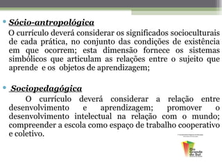  Sócio-antropológica
  O currículo deverá considerar os significados socioculturais
  de cada prática, no conjunto das condições de existência
  em que ocorrem; esta dimensão fornece os sistemas
  simbólicos que articulam as relações entre o sujeito que
  aprende e os objetos de aprendizagem;

 Sociopedagógica
       O currículo deverá considerar a relação entre
  desenvolvimento    e    aprendizagem;     promover     o
  desenvolvimento intelectual na relação com o mundo;
  compreender a escola como espaço de trabalho cooperativo
  e coletivo.
 