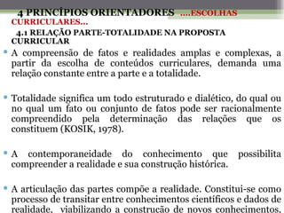 4 PRINCÍPIOS ORIENTADORES ....ESCOLHAS
  CURRICULARES...
   4.1 RELAÇÃO PARTE-TOTALIDADE NA PROPOSTA
  CURRICULAR
 A compreensão de fatos e realidades amplas e complexas, a
  partir da escolha de conteúdos curriculares, demanda uma
  relação constante entre a parte e a totalidade.

 Totalidade significa um todo estruturado e dialético, do qual ou
  no qual um fato ou conjunto de fatos pode ser racionalmente
  compreendido pela determinação das relações que os
  constituem (KOSIK, 1978).

 A contemporaneidade do conhecimento que               possibilita
  compreender a realidade e sua construção histórica.

 A articulação das partes compõe a realidade. Constitui-se como
  processo de transitar entre conhecimentos científicos e dados de
  realidade, viabilizando a construção de novos conhecimentos,
 