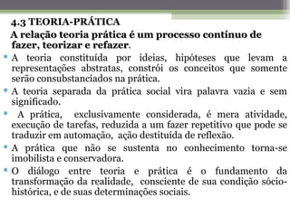 4.3 TEORIA-PRÁTICA
  A relação teoria prática é um processo contínuo de
  fazer, teorizar e refazer.
                      refazer
 A teoria constituída por ideias, hipóteses que levam a
  representações abstratas, constrói os conceitos que somente
  serão consubstanciados na prática.
 A teoria separada da prática social vira palavra vazia e sem
  significado.
 A prática, exclusivamente considerada, é mera atividade,
  execução de tarefas, reduzida a um fazer repetitivo que pode se
  traduzir em automação, ação destituída de reflexão.
 A prática que não se sustenta no conhecimento torna-se
  imobilista e conservadora.
 O diálogo entre teoria e prática é o fundamento da
  transformação da realidade, consciente de sua condição sócio-
  histórica, e de suas determinações sociais.
 