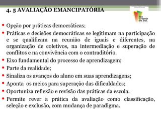 4. 5 AVALIAÇÃO EMANCIPATÓRIA

 Opção por práticas democráticas;
 Práticas e decisões democráticas se legitimam na participação
  e se qualificam na reunião de iguais e diferentes, na
  organização de coletivos, na intermediação e superação de
  conflitos e na convivência com o contraditório.
 Eixo fundamental do processo de aprendizagem;
 Parte da realidade;
 Sinaliza os avanços do aluno em suas aprendizagens;
 Aponta os meios para superação das dificuldades;
 Oportuniza reflexão e revisão das práticas da escola.
 Permite rever a prática da avaliação como classificação,
  seleção e exclusão, com mudança de paradigma.
 