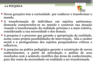 4.6 PESQUISA

 Novas gerações tem a curiosidade por conhecer e transformar o
  mundo.
 A transformação de indivíduos em sujeitos autônomos,
  demanda compreender-se no mundo e construir sua atuação
  visando à transformação da realidade próxima e a mais coletiva,
  considerando a sua necessidade e dos demais.
 A pesquisa é o processo que garante a apropriação da realidade,
  assim como projeta possibilidades de intervenção. Alia o caráter
  social e o protagonismo dos sujeitos pesquisadores críticos e
  reflexivos.
 A pesquisa na prática pedagógica garante a construção de novos
  conhecimentos, a partir da articulação e análise de seus
  resultados com o acúmulo científico das áreas de conhecimento,
  para dar conta da necessidade ou realidade a ser transformada.
 