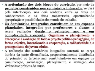 • A articulação dos dois blocos do currículo, por meio de
  projetos construídos nos seminários integrados, se dará
  pela interlocução, nos dois sentidos, entre as áreas de
  conhecimento e os eixos transversais, oportunizando
  apropriação e possibilidades do mundo do trabalho.
• Os Seminários Integrados constituem-se em espaços
  planejados, integrados por professores e alunos, a
  serem realizados desde o primeiro ano e em
  complexidade crescente. Organizam o planejamento, a
  execução e a avaliação de todo o projeto político-pedagógico, de
  forma coletiva, incentivando a cooperação, a solidariedade e o
  protagonismo do jovem adulto.
• A realização dos seminários integrados constará na carga
  horária da parte diversificada, proporcionalmente distribuída
  do primeiro ao terceiro ano, constituindo-se em espaços de
  comunicação, socialização, planejamento e avaliação das
  vivências e práticas do curso.
 